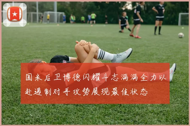 国米后卫博德闪耀斗志满满全力以赴遏制对手攻势展现最佳状态