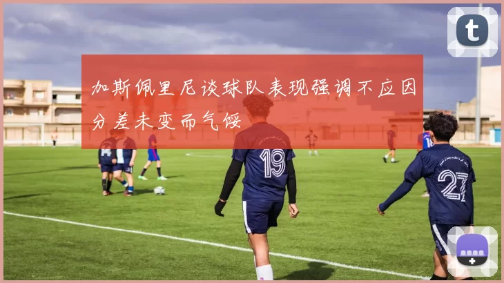 加斯佩里尼谈球队表现强调不应因分差未变而气馁