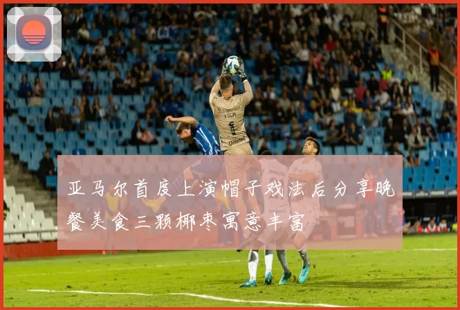 亚马尔首度上演帽子戏法后分享晚餐美食三颗椰枣寓意丰富